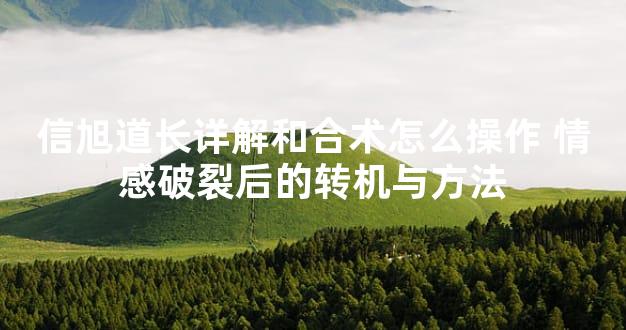 信旭道长详解和合术怎么操作 情感破裂后的转机与方法